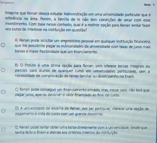 Obrigatoria
Imagine que Renan deseja estudar Administração em uma universidade particular que é
referência na área. Porém a familia de le não tem condiçoes de arcar com esse
investimento. Com base nesse contexto, qual é a melhor opção para Renan tentar fazer
seu curso de interesse na instituição em questão?
A) Renan pode solicitar um empréstimo pessoal em qualquer instituição financeira
que the possibilite pagar as ménsalidades da universidade com taxas de juros mais
baixas e maior flexibilidade que um financiamento.
B) O Prouni é uma ótima opção para Renan, pois oferece bolsas integrais ou
parciais para alunos de qualquer curso em universidades particulares, sem a
necessidade de comprovação de renda familiar ou desempenho no Enem.
C) Renan pode conseguir um financiamento privado, mas nesse caso, não terá que
o
pagar juros, apenas devolver o valor financiado ao final do curso.
D) A universidade de escolha de Renan, por ser particular, oferece uma opção de
pagamento à vista do curso com um grande desconto.
E) Renan pode tentar obter uma bolsa diretamente com a universidade, desde que
tenha feito o Enem e atenda aos critérios internos da instituição.
Nota: 1