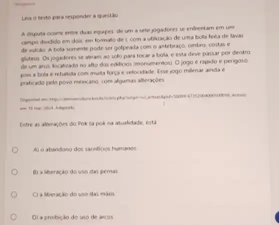 Obrigatoria
Leia o texto para responder a questão
A disputa ocorre entre duas equipes: de um a sete jogadores se enfrentam em um
campo dividido em dois em formato de com a utilização de uma bola feita de lavas
de vulcao. A bola somente pode ser golpeada com o antebraço, ombro costas e
gluteos. Os jogadores se atiram ao solo para tocar a bola, e esta deve passar por dentro
de um arco, localizado no alto dos edificios (monumentos). O jogo e rapido e perigoso,
pois a bola rebatida com muita força e velocidade. Esse jogo milenar ainda é
praticado pelo povo mexicano com algumas alteraçōes
https://entil.primerators/and/alonds/19/929/02010/02/2023/04/191010202
Acesso
em 18 mar. 2024 Adaptado
Entre as alteraçóes do Pok ta pok na atualidade, está
A) o abandono dos sacrificios humanos.
B) a liberação do uso das pernas
C) a liberação do uso das màos
D) a proibição do uso de arcos