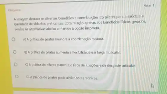 Obrigatoria
Nota: 1
A imagem destaca os diversos beneficios e contribuiçoes do pilates para a saúde e a
qualidade de vida dos praticantes. Com relação apenas aos benefficios ffsicos gerados,
analise as alternativas abaixo e marque a opção incorreta.
A)A prática do pilates melhora a coordenação motora.
B) A prática do pilates aumenta a flexibilidade e a força muscular.
C)A prática do pilates aumenta o risco de luxações e de desgaste articular.
D) A prática do pilates pode aliviar dores crônicas.