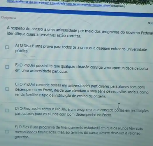 Obrigatoria
Not
A respeito do acesso a uma universidade por meio dos programas do Governo Federal
identifique quais alternativas estão corretas.
A) O Sisu é uma prova para todos os alunos que desejam entrar na universidade
pública.
B) O ProUni possibilita que qualquer cidadão consiga uma oportunidade de bolsa
em uma universidade particular,
C) O ProUni concede bolsas em universidades particulares para alunos com bom
desempenho no Enem, desde que atendam a uma série de requisitos socials como
renda familiar e tipo de instituição de ensino de origem.
D) O Fies, assim como o ProUni, é um programa que concede bolsas em instituiçōes
particulares para os alunos com bom desempenho no Enem.
E) O Fies é um programa de financiamento estudantil em que os alunos têm suas
D mensalidades financiadas, mas ao término do curso devem devolver ovalor ao
governo.