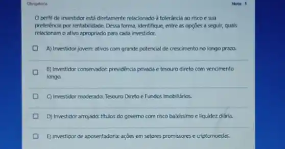 Obrigatoria
Operfil de investidor está diretamente relacionado d toleráncia ao risco e sua
preferência por rentabilidade. Dessa forma, identifique, entre as opçōes a seguir, quais
relacionam o ativo apropriado para cada investidor.
A) Investidor jovern: ativos corn grande potencial de crescimento no longo prazo.
B) Imestidor consenador; previdéncia privada e tesouro direto com vencimento
longo.
C) Investidor moderado: Tesouro Direto e Fundos Imobiliários.
D
D) Investidor arrojado: titulos do governo com risco babissimo e liquidez diária.
E) Investidor de aposentadoria:ações em setores promissores e criptomoedas.
Notx 1