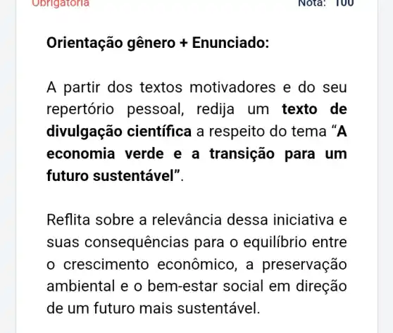 Obrigatoria
Orientachat (a)o ghat (e)nero + Enunciado:
A partir dos textos motivadores e do seu
repertório pessoal, redija um texto de
divulgação científica a respeito do tema "A
economia verde e a transição para um
futuro sustentável".
Reflita sobre a relevância dessa iniciativa e
suas consequer icias para o equilibrio entre
crescimen to econômico, a preservação
ambiental e o bem-estar social em direção
de um futuro mais sustentável.