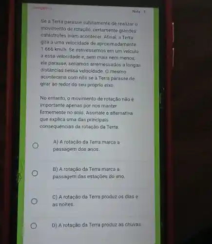 Obrigatoria
Se a Terra parasse subitamente de realizar o
movimento de rotação , certamente grandes
catástrofes iriam acontecer. Afinal, a Terra
gira a uma velocidade de aproximadamente
1.666km/h Se estivéssemos em um veículo
a essa velocidade e , sem mais nem menos,
ele parasse, seríamos arremessados a longas
distâncias nessa velocidade. O mesmo
aconteceria com nós se a Terra parasse de
girar ao redor do seu próprio eixo.
No entanto, o movimento de rotação não é
importante apenas por nos manter
firmemente no solo Assinale a alternativa
que explica uma das principais
consequências da rotação da Terra.
A) A rotação da Terra marca a
passagem dos anos.
B) A rotação da Terra marca a
passagem das estações do ano.
C) A rotação da Terra produz os dias e
as noites.
D) A rotação da Terra produz as chuvas.
Nota: 1