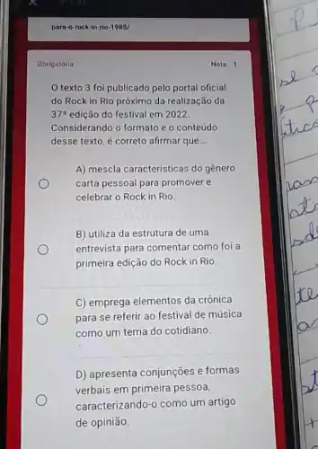 Obrigatoria
texto 3 fol publicado pelo portal oficial
do Rock in Rio próximo da realização da
37^circ  edição do festival em 2022.
Considerando o formato e o conteúdo
desse texto, é correto afirmar que __
A) mescla características do gênero
carta pessoal para promover e
celebrar o Rock in Rio.
B) utiliza da estrutura de uma
entrevista para comentar como foi a
primeira edição do Rock in Rio.
C) emprega elementos da crônica
para se referir ao festival de música
como um tema do cotidiano
D) apresenta conjunções e formas
verbais em primeira pessoa,
caracterizando-o como um artigo
de opinião.
Nota: 1