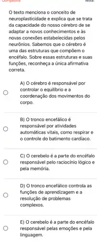 Obrigatoria
texto menciona o conceito de
neuroplasticidade e explica que se trata
da capacidade do nosso cérebro de se
adaptar a novos conhecimentos e às
novas conexōes estabelecidas pelos
neurônios. Sabemos que o cérebro é
uma das estruturas que compõem o
encéfalo. Sobre essas estruturas e suas
funções, reconheça a única afirmativa
correta.
A) O cérebro é responsável por
controlar o equilibrio e a
coordenação dos movimentos do
corpo.
B) O tronco encefálico é
responsável por atividades
automáticas vitais, como respirar e
controle do batimento cardíaco.
C) O cerebelo é a parte do encéfalo
responsável pelo raciocínio lógico e
pela memória.
D) O tronco encefálico controla as
funções de aprendizagem e a
resolução de problemas
complexos.
Nota:
E) O cerebelo é a parte do encéfalo
responsável pelas emoções e pela
linguagem.