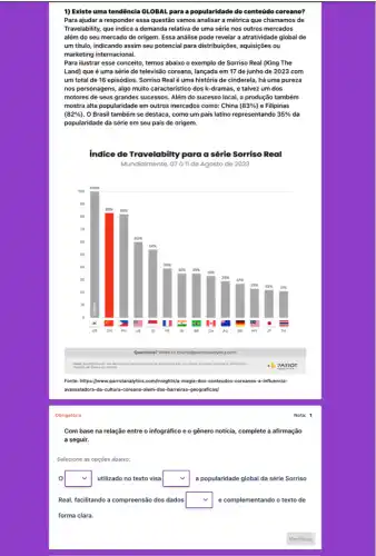 Obrigatória
1) Existe uma tendência GLOBAL para a popularidade do conteúdo coreano?
Para ajudar a responder essa questão vamos analisar a métrica que chamamos de
Travelability, que indica a demanda relativa de uma série nos outros mercados
além do seu mercado de origem. Essa análise pode revelar a atratividade global de
um titulo, indicando assim seu potencial para distribuiçôes aquisições ou
marketing internacional.
Para ilustrar esse conceito temos abaixo o exemplo de Sorriso Real (King The
Land) que é uma série de televisão coreana lançada em 17 de junho de 2023 com
um total de 16 episódios. Sorriso Realé uma história de cinderela há uma pureza
nos personagens, algo muito caracteristico dos k-dramas , e talvez um dos
motores de seus grandes sucessos. Além do sucesso local, a produção também
mostra alta popularidade em outros mercados como: China (83% ) e Filipinas
(82% ) . O Brasil também se destaca, como um pais latino representando 35%  da
popularidade da série em seu pais de origem.
Nota: 1
Com base na relação entre o infográfico e o gênero noticia, complete a afirmação
a seguir.
Selecione as opções abaixo:
0 square  utilizado no texto visa square  a popularidade global da série Sorriso
Real, facilitando a compreensão dos dados square  e complementando o texto de
forma clara.