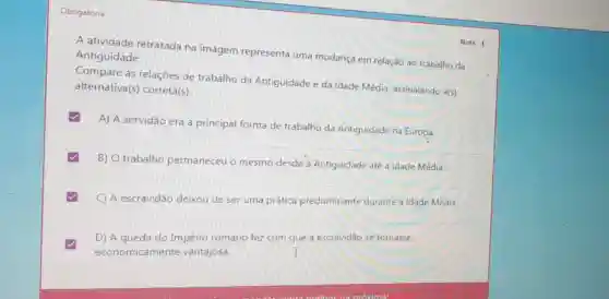 Obrigatória
A atividade retratada na imagem representa uma mudança em relação ao trabalho da Antiguidade.
Compare as relações de trabalho da Antiguidade e da Idade Média, assinalando a(s)
alternativa(s)correta(s)
A) A servidão era a principal forma de trabalho da Antiguidade na Europa
B) trabalho permaneceu o mesmo desde a Antiguidade até a Idade Média.
C) A escravidão deixou de ser uma prática predominante durante a Idade Média.
D) A queda do Império romano fez com que a escravidão se tornasse
economicamente vantajosa.	I
Nota: 1