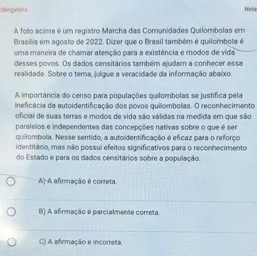 Obrigatória
A foto acima é um registro Marcha das Comunidades Quilombolas em
Brasilia em agosto de 2022. Dizer que o Brasil tambémé quilombola é
uma maneira de chamar atenção para a existência e modos de vida
desses povos. Os dados censitários também ajudam a conhecer essa
realidade. Sobre o tema julgue a veracidade da informação abaixo.
A importância do censo para populaçōes quilombolas se justifica pela
ineficácia da autoidentificação dos povos quilombolas. 0 reconhecimento
oficial de suas terras e modos de vida são válidas na medida em que são
paralelos e independentes das concepções nativas sobre o que é ser
quilombola. Nesse sentido, a autoidentificação é eficaz para o reforço
identitário, mas não possui efeitos significativos para o reconhecimento
do Estado e para os dados censitários sobre a população.
A) A afirmação é correta.
B) A afirmação é parcialmente correta.
C) A afirmação é incorreta.
Nota