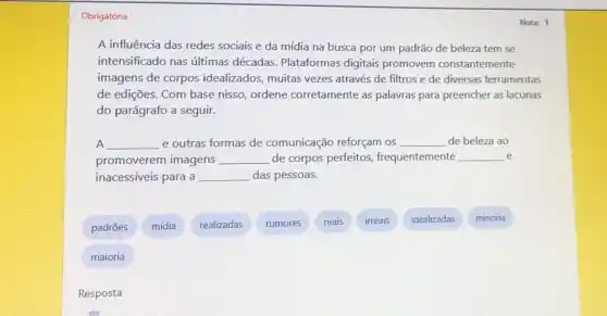 Obrigatória
A influência das redes sociais e da mídia na busca por um padrão de beleza tem se
intensificado nas últimas décadas. Plataformas digitais promovem constantemente
imagens de corpos idealizados, muitas vezes através de filtros e de diversas ferramentas
de edições. Com base nisso, ordene corretamente as palavras para preencher as lacunas
do parágrafo a seguir.
A __ e outras formas de comunicação reforçam os __ de beleza ao
promoverem imagens __ de corpos perfeitos,frequentemente __ e
inacessíveis para a __ das pessoas.
padrões
mídia
realizadas
rumores
reais
irreais
idealizadas
minoria
maioria
Nota: 1