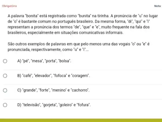 Obrigatória
A palavra "bonita" está registrada como "bunita" na tirinha. A pronúncia de "u" no lugar
de "o" é bastante comum no português brasileiro. Da mesma forma , "di", "qui" e "I"
representam a pronúncia dos termos "de", "que "e"e", muito frequente na fala dos
brasileiros, especialmente em situações comunicativas informais.
São outros exemplos de palavras em que pelo menos uma das vogais "o" ou "e" é
pronunciada , respectivamente, como "u'e "i" __
A) "pé","mesa", "porta'", "bolsa".
B) "café","elevador", "fofoca "e "coragem".
C) "grande", "forte", "menind 'e "cachorro".
D) "televisão", "gorjeta',"goleiro" e "fofura".