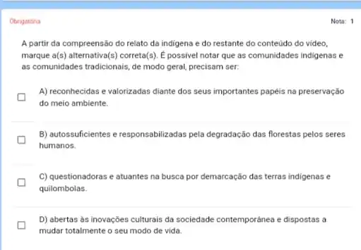 Obrigatória
A partir da compreensão do relato da indigena e do restante do conteúdo do video,
marque a(s) alternativa(s) correta(s). E possive notar que as comunidades indigenas e
as comunidades tradicionais, de modo geral, precisam ser.
D
do meio ambiente.
A) reconhecidas e valorizadas diante dos seus importantes papéis na preservação
B) autossuficientes e responsabilizadas pela degradação das florestas pelos seres
humanos.
D
C) questionadoras e atuantes na busca por demarcação das terras indigenas e
quilombolas.
D) abertas as inovações culturais da sociedade contempordinea e dispostas a
mudar totalmente o seu modo de vida.
Nota: 1