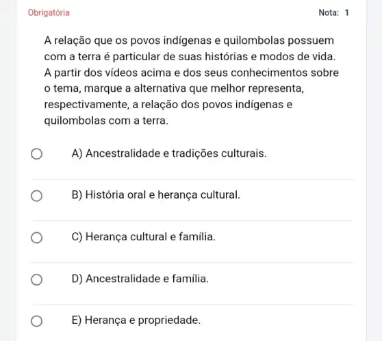 Obrigatória
A relação que os povos indígenas e quilombolas possuem
com a terra é particular de suas histórias e modos de vida.
A partir dos vídeos acima e dos seus conhecimentos sobre
tema, marque a alternativa que melhor representa,
respectivamente, a relação dos povos indigenas e
quilombolas com a terra.
A) Ancestralidade e tradições culturais.
B) História oral e herança cultural.
C) Herança cultural e familia.
D) Ancestralidade e família.
E) Herança e propriedade.
Nota: 1