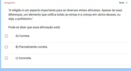 Obrigatória
"A religião é um aspecto importante para as diversas etnias africanas Apesar de suas
diferenças, um elemento que unifica todas as etnias é a crença em vários deuses, ou
seja, o politeísmo."
Pode-se dizer que essa afirmação está:
A) Correta
B) Parcialmente correta.
c) Incorreta.
Nota: 1