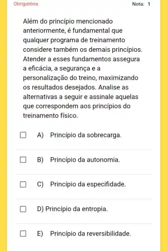 Obrigatória
Além do princípio mencionado
anteriormente, é fundamental que
qualquer programa de treinamento
considere também os demais princípios.
Atender a esses fundamentos assegura
a eficácia, a segurança e a
personalização do treino , maximizando
os resultados desejados . Analise as
alternativas a seguir e assinale aquelas
que correspondem aos princípios do
treinamento físico.
A) Princípio da sobrecarga.
B) Princípio da autonomia.
C) Princípio da especifidade.
D) Princípio da entropia.
E) Princípio da reversibilidade.
Nota: 1