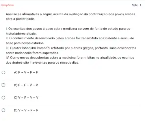 Obrigatória
Analise as afirmativas a seguir, acerca da avaliação da contribuição dos povos árabes
para a posteridade.
I. Os escritos dos povos árabes sobre medicina servem de fonte de estudo para os
historiadores atuais.
II. O conhecimento desenvolvido pelos árabes foi transmitido ao Ocidente e serviu de
base para novos estudos.
III. O autor Ishaq ibn Imran foi refutado por autores gregos, portanto , suas descobertas
sobre melancolia foram superadas.
IV. Como novas descobertas sobre a medicina foram feitas na atualidade, os escritos
dos árabes são irrelevantes para os nossos dias.
A) F - V -F-F
B) F -F-V-V
C) V - F -v-v
D) V - V - F-F
Nota: 1