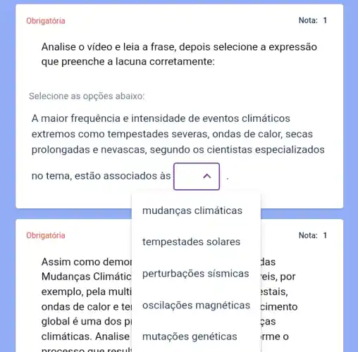 Obrigatória
Analise o vídeo e leia a frase, depois selecione a expressão
que preenche a lacuna corretamente:
Selecione as opções abaixo:
A maior frequência e intensidade de eventos climáticos
extremos como tempestades severas , ondas de calor, secas
prolongadas e nevascas , segundo os cientistas especializados
no tema, estão associados às square 
mudanças climáticas
Obrigatória
tempestades solares
Assim como demol	das
Mudanças Climátic perturbações sísmicas eis, por
exemplo, pela multi	estais,
ondas de calor e tel oscilações magnéticas cimento
global é uma dos pl	cas
climáticas. Analise	irme o
Nota: 1
mutações genéticas
Nota: 1