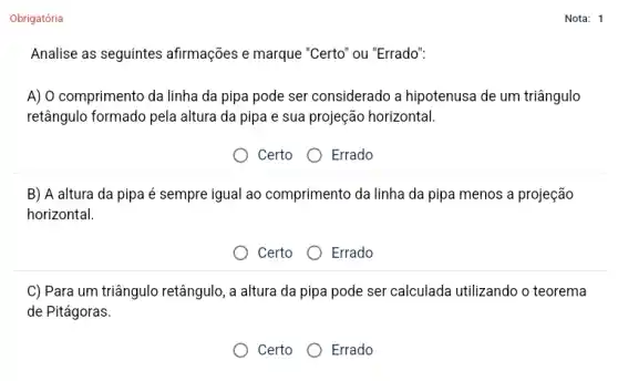 Obrigatória
Analise as seguintes afirmações e marque "Certo'ou "Errado":
A) O comprimento da linha da pipa pode ser considerado a hipotenusa de um triângulo
retângulo formado pela altura da pipa e sua projeção horizontal.
Certo Errado
B) A altura da pipa é sempre igual ao comprimento da linha da pipa menos a projeção
horizontal.
Certo O Errado
C) Para um triângulo retângulo, a altura da pipa pode ser calculada utilizando o teorema
de Pitágoras.
Certo
Errado
Nota: 1