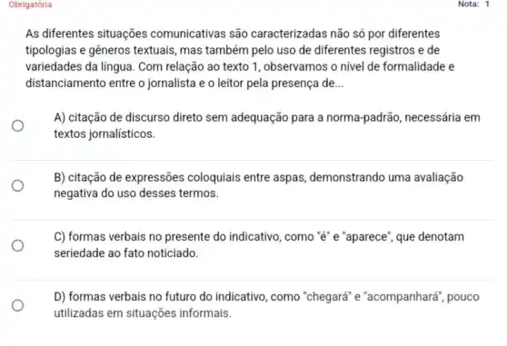 Obrigatória
As diferentes situações comunicativas são caracterizadas não só por diferentes
tipologias e gêneros textuais , mas também pelo uso de diferentes registros e de
variedades da lingua. Com relação ao texto 1 , observamos o nivel de formalidade e
distanciamento entre o jornalista e o leitor pela presença de __
A) citação de discurso direto sem adequação para a norma-padrão, necessária em
textos jornalísticos.
B) citação de expressões coloquiais entre aspas demonstrando uma avaliação
negativa do uso desses termos.
C) formas verbais no presente do indicativo, como "ê" e "aparece", que denotam
seriedade ao fato noticiado.
D) formas verbais no futuro do indicativo, como "chegará" e "acompanhará ", pouco
utilizadas em situações informais.