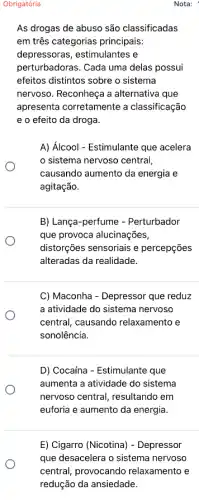 Obrigatória
As drogas de abuso são classificadas
em três categorias principais:
depressoras, estimulantes e
perturbadoras. Cada uma delas possui
efeitos distintos sobre o sistema
nervoso. Reconheça a alternativa que
apresenta corretamente a classificação
e o efeito da droga.
A) Álcool - Estimulante que acelera
sistema nervoso central
causando aumento da energia e
agitação.
B) Lança-perfume - Perturbador
que provoca alucinações,
distorções sensoriais e percepções
alteradas da realidade.
C) Maconha - Depressor que reduz
a atividade do sistema nervoso
central, causando relaxamento e
sonolência.
D) Cocaína - Estimulante que
aumenta a atividade do sistema
nervoso central, resultando em
euforia e aumento da energia.
Nota: '
E) Cigarro (Nicotina)- Depressor
que desacelera o sistema nervoso
central, provocando relaxamento e
redução da ansiedade.