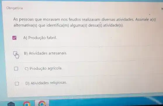 Obrigatória
As pessoas que moravam nos feudos realizavam diversas atividades. Assinale a(s)
alternativa(s) que identifica(m)alguma(s) dessa(s)atividade(s).
A) Produção fabril.
B) Atividades artesanais.
C) Produção agrícola.
D) Atividades religiosas.