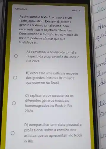 Obrigatória
Assim como o texto 1, o texto2 é um
texto jornalistico. Existem diferentes
géneros textuais jornalísticos, com
caracteristicas e objetivos diferentes.
Considerando o formato e o conteúdo do
texto 2, pode-se afirmar que sua
finalidade é __
A) comunicar a opinião do jomal a
respeito da programação do Rock in
Rio 2024
B) expressar uma critica a respeito
dos grandes festivais de música
que ocorrem no Brasil.
C) explicar o que caracteriza os
diferentes gêneros musicais
homenageados no Rock in Rio
2024
D) compartilhar um relato pessoal e
profissional sobre a escolha dos
artistas que se apresentam no Rock
in Rio
Notr 1