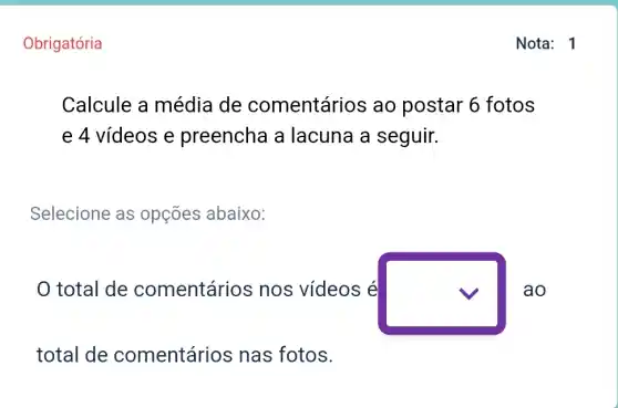 Obrigatória
Calcule a média de comentários ao postar 6 fotos
e 4 vídeos e preencha a lacuna a seguir.
Selecione as opçōes abaixo:
total de comentário s nos vídeos é
square  ao
total de comentários nas fotos.
Nota: 1