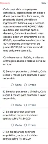 Obrigatória
Carla quer abrir uma pequena
confeitaria, especializada em bolos e
doces para eventos. Para iniciar, ela
precisa de alguns utensilios e
ingredientes básicos, o que somaria
aproximadamente R 600,00 . Visto
que ficou sem emprego após o
desastre, Carla está avaliando duas
opçōes: pedir um empréstimo de R 
600,00, aproveitando o desconto de
40%  oferecido pelo governo, ou
juntar R 130,00 por mês ajudando
uma amiga em seu salão.
Com base nessa história , analise as
afirmações abaixo e marque certo ou
errado.
A) Se optar por juntar o dinheiro, Carla
levaria 5 meses para acumular o valor
necessário.
Certo	Errado
B) Se optar por juntar o dinheiro, Carla
levaria 4 meses para acumular o valor
necessário.
Certo
C) Se ela optar por pedir um
empréstimo, os juros incidiriam
apenas sobre R 240,00
Certo Errado
D) Se ela optar por pedir um
empréstimo, os juros incidiriam
apenas sobre R 360,00