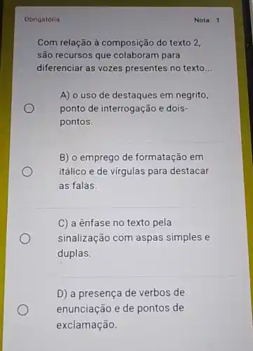 Obrigatória
Com relação à composição do texto 2.
são recursos que colaboram para
diferenciar as vozes presentes no texto __
A) o uso de destaques em negrito,
ponto de interrogação e dois-
pontos.
B) o emprego de formatação em
itálico e de vírgulas para destacar
as falas.
C) a ênfase no texto pela
sinalização com aspas simples e
duplas.
D) a presença de verbos de
enunciação e de pontos de
exclamação.
Nota: 1