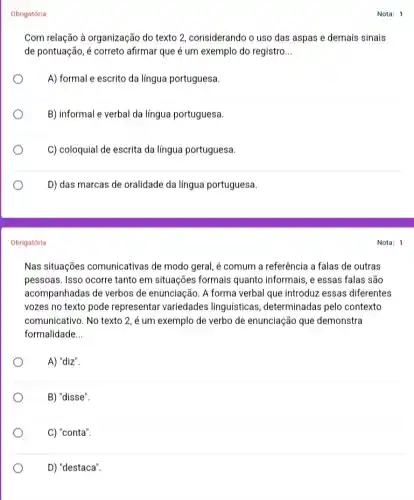 Obrigatória
Com relação à organização do texto 2, considerando o uso das aspas e demais sinais
de pontuação, é correto afirmar que é um exemplo do registro __
A) formal e escrito da língua portuguesa.
B) informal e verbal da língua portuguesa.
C) coloquial de escrita da língua portuguesa.
D) das marcas de oralidade da língua portuguesa.
Obrigatória
Nas situações comunicativas de modo geral, é comum a referência a falas de outras
pessoas. Isso ocorre tanto em situações formais quanto informais, e essas falas são
acompanhadas de verbos de enunciação. A forma verbal que introduz essas diferentes
vozes no texto pode representar variedades linguísticas, determinadas pelo contexto
comunicativo. No texto 2 , é um exemplo de verbo de enunciação que demonstra
formalidade __
A) "diz".
B) "disse".
C) "conta".
D) "destaca".
Nota: 1
Nota: 1