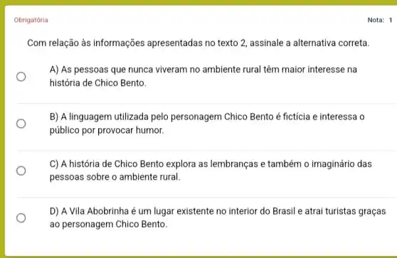 Obrigatória
Com relação às informações apresentadas no texto 2 assinale a alternativa correta.
A) As pessoas que nunca viveram no ambiente rural têm maior interesse na
história de Chico Bento.
B) A linguagem utilizada pelo personagem Chico Bento é fictícia e interessa o
público por provocar humor.
C) A história de Chico Bento explora as lembranças e também o imaginário das
pessoas sobre o ambiente rural.
D) A Vila Abobrinha é um lugar existente no interior do Brasil e atrai turistas graças
ao personagem Chico Bento.