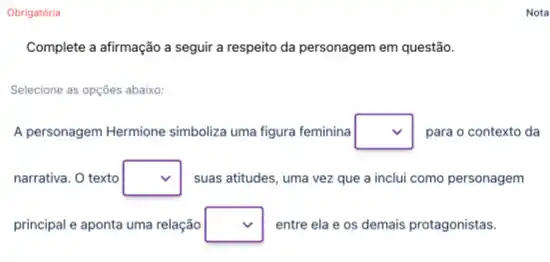 Obrigatória
Complete a afirmação a seguir a respeito da personagem em questão.
Selecione as opções abaixo:
A personagem Hermione simboliza uma figura feminina square  para o contexto da
narrativa. O texto square  suas atitudes, uma vez que a inclui como personagem
principal e aponta uma relação square  entre ela e os demais protagonistas.
Nota