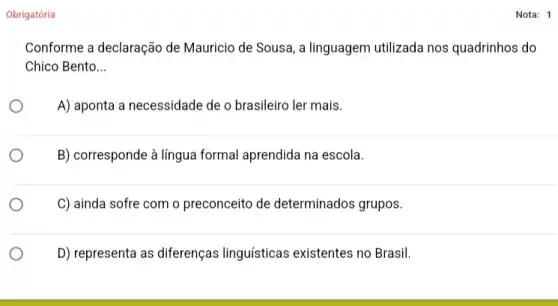 Obrigatória
Conforme a declaração de Mauricio de Sousa, a linguagem utilizada nos quadrinhos do
Chico Bento __
A) aponta a necessidade de o brasileiro ler mais.
B) corresponde à língua formal aprendida na escola.
C) ainda sofre com o preconceito de determinados grupos.
D) representa as diferenças linguísticas existentes no Brasil.
Nota: 1