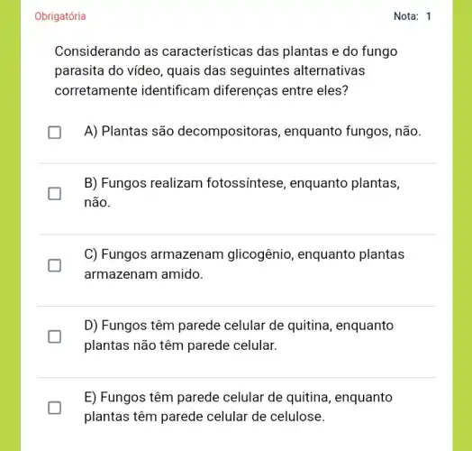 Obrigatória
Considerando as características das plantas e do fungo
parasita do video, quais das seguintes alternativas
corretamente identificam diferenças entre eles?
A) Plantas são decompositoras, enquanto fungos, não.
B) Fungos realizam fotossíntese, enquanto plantas,
não.
C) Fungos armazenam glicogênio, enquanto plantas
generation
armazenam amido.
D) Fungos têm parede celular de quitina , enquanto
plantas não têm parede celular.
E) Fungos têm parede celular de quitina , enquanto
plantas têm parede celular de celulose.
Nota: 1