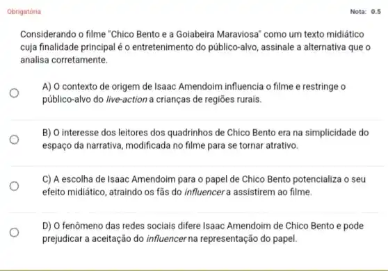 Obrigatória
Considerando o filme "Chico Bento e a Goiabeira Maraviosa" como um texto midiático
cuja finalidade principal é o entretenimento do público -alvo, assinale a alternativa que o
analisa corretamente.
A) O contexto de origem de Isaac Amendoim influencia o filme e restringe o
público-alvo do live -action a crianças de regiōes rurais.
B) O interesse dos leitores dos quadrinhos de Chico Bento era na simplicidade do
espaço da narrativa modificada no filme para se tornar atrativo.
C) A escolha de Isaac Amendoim para o papel de Chico Bento potencializa o seu
efeito midiático, atraindo os fas do influencera assistirem ao filme.
D) O fenômeno das redes sociais difere Isaac Amendoim de Chico Bento e pode
prejudicar a aceitação do influencer na representação do papel.