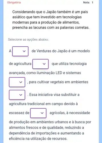 Obrigatória
Considerando que o Japão também é um país
asiático que tem investido em tecnologias
modernas para a produção de alimentos,
preencha as lacunas com as palavras corretas.
Selecione as opções abaixo:
A square  de Verduras do Japão é um modelo
de agricultura square  que utiliza tecnologia
avançada, como iluminação LED e sistemas
square  , para cultivar vegetais em ambientes
square  Essa iniciativa visa substituir a
agricultura tradicional em campo devido à
escassez de square  agrícolas, à necessidade
de produção em ambientes urbanos e à busca por
alimentos frescos e de qualidade , reduzindo a
Nota: 1