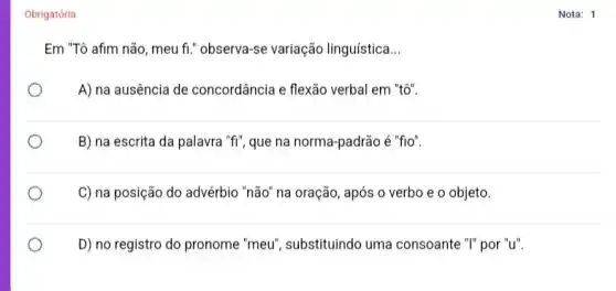 Obrigatória
Em "Tô afim não , meu fi." observa-se variação linguística __
A) na ausência de concordância e flexão verbal em "tô".
B) na escrita da palavra "fi", que na norma-padrão é "fio".
C) na posição do advérbio "não" na oração , após o verbo e o objeto
D) no registro do pronome "meu", substituindo uma consoante "I" por "u".
__
Nota: 1