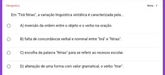 Obrigatória
Em "Tirá férias", a variação linguística sintática é caracterizada pela __
A) inversão da ordem entre o objeto e o verbo na oração.
B) falta de concordância verbal e nominal entre "tirá" e "férias".
C) escolha da palavra "férias" para se referir ao recesso escolar.
D) alteração de uma forma com valor gramatical , o verbo "tirar".
Nota: 1