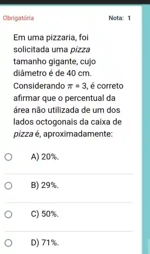 Obrigatória
Em uma pizzaria, foi
solicitada uma pizza
tamanho gigante, cujo
diâmetro é de 40 cm.
Considerando pi =3 , é correto
afirmar que o percentual da
área não utilizada de um dos
lados octogonais da caixa de
pizza é , aproximadamente:
A) 20% 
B) 29% 
C) 50% 
D) 71% 
Nota: 1