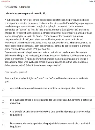 Obrigatória
(ENEM 2012 - Adaptado)
Leia este texto e responda à questão 10:
A substituição do haver por ter em construções existenciais, no português do Brasil,
corresponde a um dos processos mais caracteristicos da história da língua portuguesa,
paralelo ao que já ocorrera em relação à ampliação do domínio de ter na área
semântica de "posse", no final da fase arcaica Mattos e Silva (2001:136 ) analisa as
vitórias de ter sobre haver e discute a emergência de ter existencia I, tomando por base
a obra pedagógica de João de Barros. Em textos escritos nos anos quarenta e
cinquenta do século XVI , encontram-se evidências , embora raras, tanto de ter
"existencial", não mencionado pelos clássicos estudos de sintaxe histórica , quanto de
haver como verbo existencial com concord.ancia, lembrado por Ivo Castro , e anotado
como "novidade" no século XVIII por Said Ali.
Como se vê, nada é categórico e um purismo estreito só revela um conhecimento
deficiente da língua. Há mais perguntas que respostas. Pode-se conceber uma norma
única e prescritiva? E válido confundir o bom uso e a norma com a própria língua e
dessa forma fazer uma ......................................................................hierarquizante de outros usos e, através
deles, dos usuários?Substitul-se uma norma por outra?
Fonte: www.uff.br (adaptado)
Para a autora, a substituição de "haver" por "ter" em diferentes contextos evidencia
que __
A) o estabelecimento de uma norma prescinde de uma pesquisa histórica.
B) a avaliação crítica e hierarquizante dos usos da língua fundamenta a definição
da norma.
C) a adoção de uma única norma revela uma atitude adequada para os estudos
linguísticos.
Nota: 2
D) os comportamentos puristas são prejudiciais à compreensão da constituição
linguística