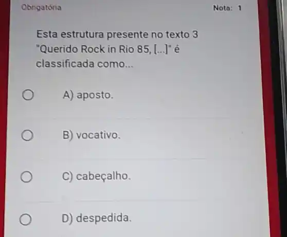 Obrigatória
Esta estrutura presente no texto 3
"Querido Rock in Rio 85, [...] é
classificada como __
A) aposto.
B) vocativo.
C) cabeçalho.
D) despedida.
Nota: 1