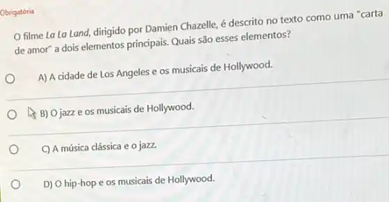 Obrigatória
filme La La Land dirigido por Damien Chazelle é descrito no texto como uma "carta
de amor" a dois elementos principais. Quais são esses elementos?
A) A cidade de Los Angeles e os musicais de Hollywood.
A) Ojazze os musicais de Hollywood.
C) A música clássica e o jazz.
D) O hip-hop e os musicais de Hollywood.