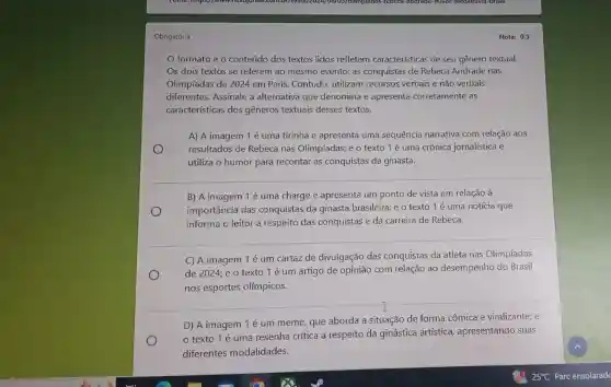 Obrigatória
formato e o conteúdo dos textos lidos refletem características de seu gênero textual.
Os dois textos se referem ao mesmo evento:as conquistas de Rebeca Andrade nas
Olimpíadas de 2024 em Paris. Contudo, utilizam recursos verbais e não verbais
diferentes. Assinale a alternativa que denomina e apresenta corretamente as
características dos gêneros textuais desses textos.
A) A imagem 1 é uma tirinha e apresenta uma sequência narrativa com relação aos
resultados de Rebeca nas Olimpladas; e o texto 1é uma crônica jornalística e
utiliza o humor para recontar as conquistas da ginasta.
B) A imagem 1 é uma charge e apresenta um ponto de vista em relação à
importância das conquistas da ginasta brasileira; e o texto 1 é uma notícia que
informa o leitor a respeito das conquistas e da carreira de Rebeca.
C) A imagem 1 é um cartaz de divulgação das conquistas da atleta nas Olimpíadas
de 2024; e o texto 1 é um artigo de opinião com relação ao desempenho do Brasil
nos esportes olímpicos.
T
D) A imagem 1é um meme, que aborda a situação de forma cômica e viralizante; e
texto 1 é uma resenha crítica a respeito da ginástica artistica apresentando suas
diferentes modalidades.
Nota: 0.5