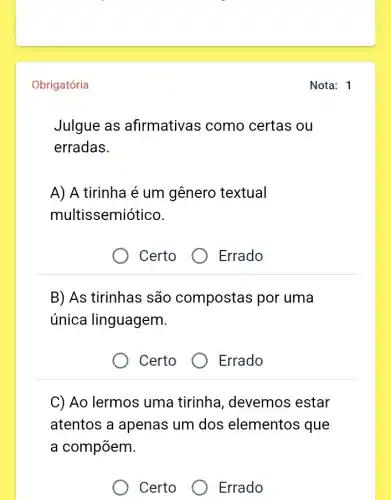 Obrigatória
Julgue as afirmativas como certas ou
erradas.
A) A tirinha é um gênero textual
multissemiótico.
Certo
B) As tirinhas são compostas por uma
única linguagem.
) Certo
C) Ao lermos uma tirinha, devemos estar
atentos a apenas um dos elementos que
a compõem.
Certo
Errado
Errado
Errado
Nota: 1