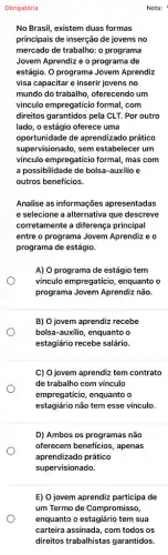 Obrigatória
No Brasil, existem duas formas
principais de inserção de jovens no
mercado de trabalho: 0 programa
Jovem Aprendiz e o programa de
estágio. O programa Jovem Aprendiz
visa capacitar e inserir jovens no
mundo do trabalho, oferecendo um
vínculo empregatício formal . com
direitos garantidos pela CLT . Por outro
lado, o estágio oferece uma
oportunidade de aprendizado prático
supervisionado, sem estabelecer um
vínculo empregaticio formal , mas com
a possibilidade de bolsa-auxilio e
outros benefícios.
Analise as informações apresentadas
e selecione a alternativa que descreve
corretamente a diferença principal
entre o programa Jovem Aprendiz e o
programa de estágio.
A) O programa de estágio tem
vínculo empregaticio, enquanto o
programa Jovem Aprendiz não.
B) O jovem aprendiz recebe
bolsa-auxilio, enquanto o
estagiário recebe salário.
C) O jovem aprendiz tem contrato
de trabalho com vínculo
empregaticio, enquanto o
estagiário não tem esse vínculo.
D) Ambos os programas não
oferecem beneficios, apenas
aprendizado prático
supervisionado.
E) 0 jovem aprendiz participa de
um Termo de Compromisso,
enquanto o estagiário tem sua
carteira assinada, com todos os
direitos trabalhistas garantidos.