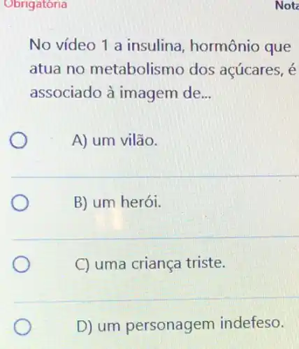 Obrigatória
No vídeo 1 a insulina, hormônio que
atua no metabolismo dos acúcares, é
associado à imagem de __
A) um vilão.
B) um herói.
C uma criança triste.
D) um personagem indefeso.
Not