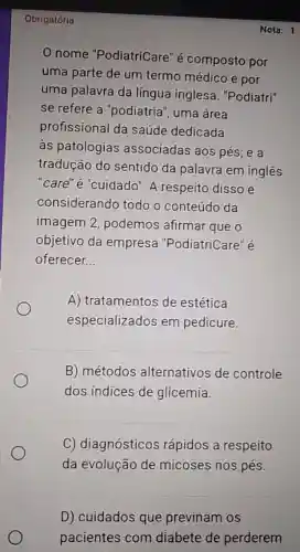 Obrigatória
nome "PodiatriCare" é composto por
uma parte de um termo médico e por
uma palavra da língua inglesa ."Podiatri"
se refere a "podiatria", uma área
profissional da saúde dedicada
as patologias associadas aos pés; e a
tradução do sentido da palavra em inglês
"care" é "cuidado"A respeito disso e
considerando todo o conteúdo da
imagem 2 podemos afirmar que o
objetivo da empresa "PodiatriCare" é
oferecer __
A) tratamentos de estética
especializados em pedicure.
B) métodos alternativos de controle
dos índices de glicemia.
C) diagnósticos rápidos a respeito
da evolução de micoses nos pés.
D) cuidados que previnam os
pacientes com diabete de perderem