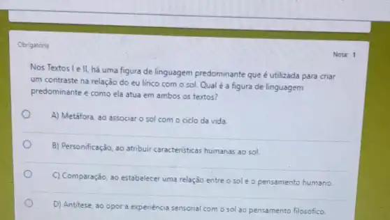 Obrigatória
Nos Textos Le II, há uma figura de linguagem predominante que é utilizada para criar
um contraste na relação do eu lirico com o sol. Qual é a figura de linguagem
predominante e como ela atua em ambos os textos?
O
A) Metáfora, ao associar o sol com o ciclo da vida.
B) Personificação, ao atribuir caracteristicas humanas ao sol.
C) Comparação, ao estabelecer uma relação entre o sole o pensamento humano.
D) Antitese, ao opor a experiéncia sensorial com o sol ao pensamento filosófico.
Nota: 1