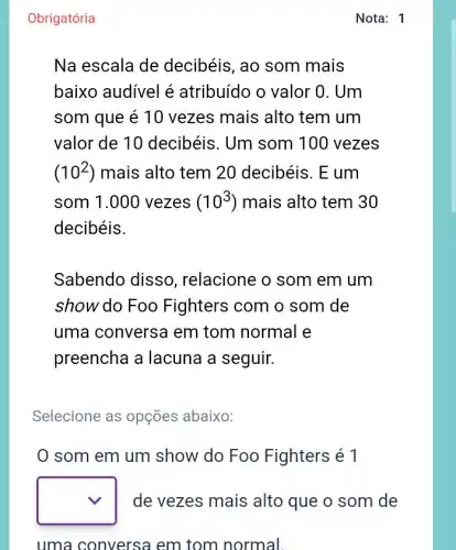 Obrigatória
Nota: 1
Na escala de decibéis, ao som mais
baixo audivel é atribuído o valor 0 . Um
som que é 10 vezes mais alto tem um
valor de 10 decibéis. Um som 100 vezes
(10^2) mais alto tem 20 decibéis. E um
som 1.000 vezes (10^3) mais alto tem 30
decibéis.
Sabendo disso , relacione o som em um
show do Foo Fighters com o som de
uma conversa em tom normal e
preencha a lacuna a seguir.
Selecione as opções abaixo:
0 som em um show do Foo Fighters é 1
square  de vezes mais alto que o som de