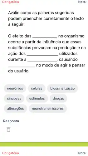 Obrigatória
Nota:
Avalie como as palavras sugeridas
podem preencher corretamente o texto
a seguir:
efeito das __ no organismo
ocorre a partir da influência que essas
substâncias provocam na produção e na
ação dos __ utilizados
durante a __ causando
__ no modo de agir e pensar
do usuário.
neurônios células biossinalização
sinapses estímulos drogas
alterações neurotransmissores
Resposta
Obrigatória
Nota: