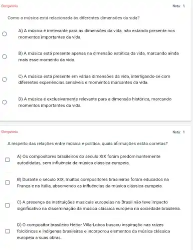 Obrigatória
Obrigatória
Como a música está relacionada as diferentes dimensôes da vida?
A) A música é irrelevante para as dimensões da vida, não estando presente nos
momentos importantes da vida.
B) A música está presente apenas na dimensão estética da vida, marcando ainda
mais esse momento da vida.
C) A música está presente em várias đimensões da vida, interligando-se com
diferentes experiências sensiveis momentos marcantes da vida.
D) A música é exclusivamente relevante para a dimensão histórica, marcando
momentos importantes da vida.
Nota: 1
Nota: 1
A respeito das relações entre música e politica, quais afirmações estão corretas?
A) Os compositores brasileiros do século XIX foram predominantemente
autodidatas, sem influência da música clássica europeia.
B) Durante o século XXX, muitos compositores brasileiros foram educados na
França e na Itália absorvendo as influências da música clássica europeia.
C) A presença de instituições musicais europeias no Brasil não teve impacto
significativo na disseminação da música clássica europeia na sociedade brasileira.
D) O compositor brasileiro Heitor Villa-Lobos buscou inspiração nas raizes
folclóricas e indigenas brasileiras e incorporou elementos da música clássica
europeia a suas obras.